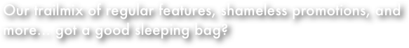 
Our trailmix of regular features, shameless promotions, and more... got a good sleeping bag?
