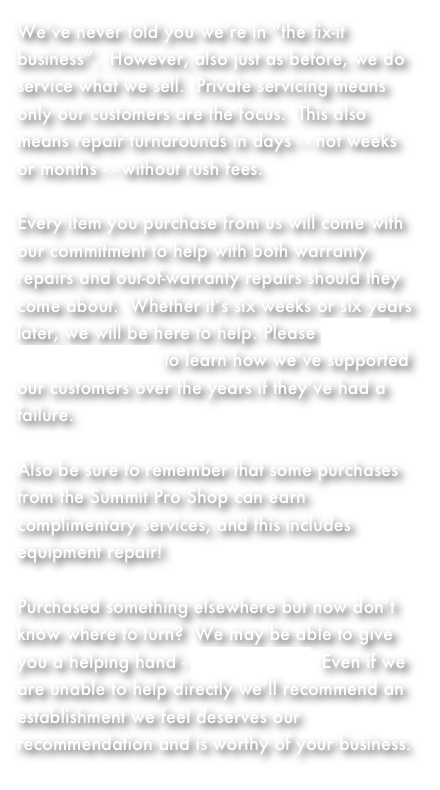 We’ve never told you we’re in “the fix-it business”.  However, also just as before, we do service what we sell.  Private servicing means only our customers are the focus.  This also means repair turnarounds in days - - not weeks or months - - without rush fees.

Every item you purchase from us will come with our commitment to help with both warranty repairs and out-of-warranty repairs should they come about.  Whether it’s six weeks or six years later, we will be here to help. Please visit our testimonials page to learn how we’ve supported our customers over the years if they’ve had a failure. 

Also be sure to remember that some purchases from the Summit Pro Shop can earn complimentary services, and this includes equipment repair!  

Purchased something elsewhere but now don’t know where to turn?  We may be able to give you a helping hand - just contact us!  Even if we are unable to help directly we’ll recommend an establishment we feel deserves our recommendation and is worthy of your business.