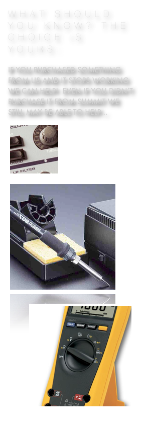 WHAT SHOULD YOU KNOW? THE CHOICE IS YOURS:

If you purchased something  from us and it stops working we can help!  Even if you didn’t purchase it from summit we still may be able to help... 
￼
     ...just tell us your story



￼￼