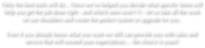 Only the best tools will do... Once we’ve helped you decide what specific items will help you get the job done right - and which ones won’t (!) - let us take all the work on our shoulders and create the perfect system or upgrade for you .  

Even if you already know what you want we still can provide you with sales and service that will exceed your expectations.... the choice is yours!