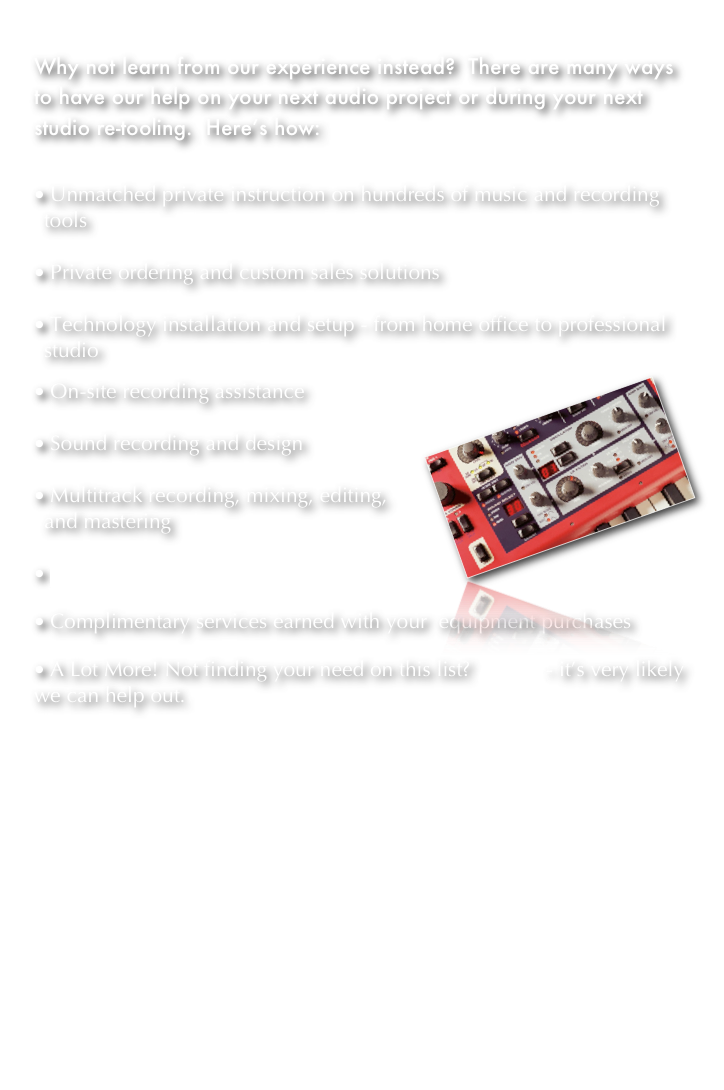 

Why not learn from our experience instead?  There are many ways to have our help on your next audio project or during your next studio re-tooling.  Here’s how:


 Unmatched private instruction on hundreds of music and recording tools

 Private ordering and custom sales solutions

 Technology installation and setup - from home office to professional studio
￼
 On-site recording assistance

 Sound recording and design

 Multitrack recording, mixing, editing, and mastering

 Private equipment repair

 Complimentary services earned with your  equipment purchases

 A Lot More! Not finding your need on this list?  Ask us - it’s very likely we can help out.   