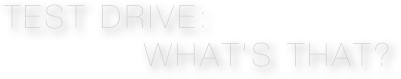 TEST DRIVE: 
           What’s that?
