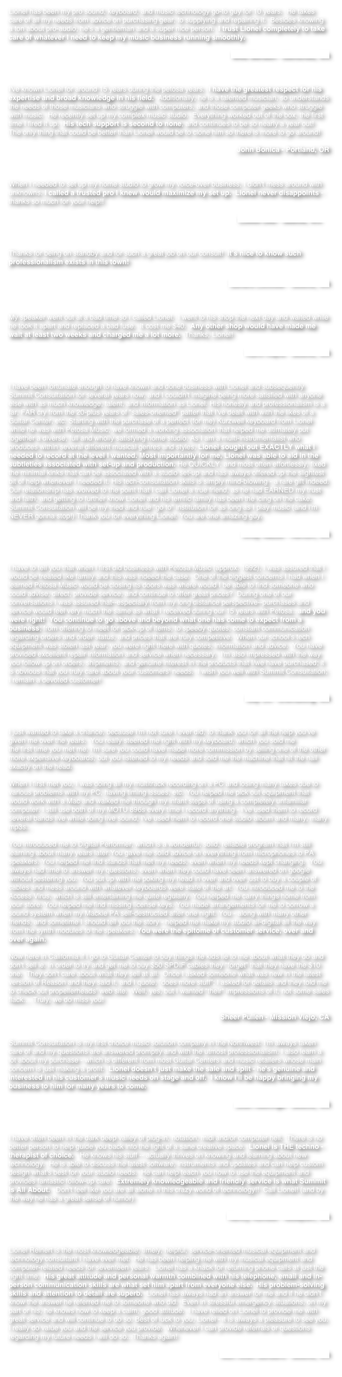 Lionel has been my pro sound, keyboard, and music technology go-to guy for 10 years.  He takes care of all my needs from advice on purchasing gear, to supplying and repairing it.  Besides knowing a ton about pro-audio, he’s a gentleman and a super nice person.  I trust Lionel completely to take care of whatever I need to keep my music business running smoothly.

Mike Benson - Edmonds, WA



I've known Lionel for around 15 years during the petosa years.  I have the greatest respect for his expertise and broad knowledge in his field.  Additionally, he is a talented musician, so understands the needs of those musicians who struggle with computers, and those computer geeks who struggle with music.  He recently set up my complex music studio.  Everything worked out of the box, the first time I fired it up.  His tech support is second to none, and continues to be so nearly a year out!  The only thing that could be better than Lionel would be to clone him so there is more to go around!

John Bonica - Portland, OR



When I needed to set up my home studio to grow my voice-over business, I didn't mess around with unknowns. I called a trusted pro I knew would maximize my set up.  Lionel never disappoints - thanks so much for your help!!

                                                                                                                    Lowell Deo - Seattle, WA 



Thanks for being on standby and for such a great job on our consult!  It’s nice to know such professionalism exists in this town!

Sandra Locklear - Seattle, WA



My speaker went out at a bad time so I called Lionel.  I went to his shop the next day and waited while he took it apart and replaced a bad fuse.  It cost me $40.  Any other shop would have made me wait at least two weeks and charged me a lot more.  Thanks, Lionel!

Karin Kajita - Seattle, WA



I have been fortunate enough to have known and done business with Lionel and subsequently Summit Consultation for several years now, and I couldn't imagine being more satisfied with anyone else with as much knowledge, talent, and information as Lionel. His honesty and professionalism is a far, FAR cry from the 20-plus years of "sales-oriented" patter that I've dealt with with the likes of a Guitar Center, etc. Starting with the purchase of a perfect (for me) Kurzweil keyboard from Lionel while he was with Petosa Music, we formed a working association that helped me ultimately put together a diverse, full and wholly satisfying home studio. As I am a multi-instrumentalist who produces within several different musical genres and styles, Lionel sought out EXACTLY what I needed to record at the level I wanted. Most importantly for me, Lionel was able to aid in the subtleties associated with set-up and production. He QUICKLY, and most often effortlessly, fixed the minimal kinks that can be associated with a studio set-up and has always offered up the slightest bit of help whenever I needed it. His tech-consultation skills is simply mind-blowing - a rare gift indeed. Our relationship has evolved to the point that I call Lionel a true friend, as he had EARNED my trust and faith, and getting to further know Lionel and his terrific family has been the icing on the cake. Summit Consultation will be my tried and true "go to" institution for as long as I play music (and I'm NEVER gonna stop!) Thank you for everything Lionel. You are one amazing guy.  

Andy Nazzal - Renton, WA



I have to tell you that when I first did business with Petosa Music (approx. 1992), I was assured that I would be treated like family and this was indeed the case.  One of the biggest concerns I had when I learned Petosa Music would be closing its doors was where would I be able to find someone who could advise, direct, provide service, and continue to offer great prices?  During one of our conversations I was assured that--especially from my long distance perspective--purchases and service would feel very much the same as what I received during our 15 years with Petosa...and you were right!  You continue to go above and beyond what one has come to expect from a business; from offering to meet for pick-up of items, to speedy quotes, constant communication regarding orders and order status, and prices that are truly competitive.  When our school’s tech equipment was stolen last year, you were right there with quotes, information and advice.  You have provided excellent repair information and service when necessary.  I'm also impressed with the way you follow up on orders, shipments, and genuine interest in the products that I/we have purchased; it is obvious that you truly care about your customers' needs.  I wish you well with Summit Consultation; I remain a devoted customer!

Gay Ott - Ellensburg, WA



I just wanted to take a chance, because I'm not sure I ever did, to thank you for all the help you've given me over the years.  You really steered me right with my keyboard, which you sold me 
the first time you met me. I'm sure you could have made more commission by selling one of the other more expensive keyboards, but you listened to my needs and sold me the machine that hit the nail exactly on the head.

When I first met you, I was doing all my multitrack recording on a PC and losing many takes due to various problems with my PC, having timing issues, etc. You helped me pick out equipment that would work with a Mac and walked me through my infant steps of using a completely unfamiliar computer. I still use both of my MOTU 896s every time I record anything - I've used them to record several bands live while doing live sound, I've used them to record one studio album and many, many mp3s..

You introduced me to Digital Performer, which is a wonderful, solid, reliable program that I'm still learning about many years later.You gave me solid advice on everything from microphones to PA speakers. You helped me find stands that met my needs, even when my needs kept changing.  You always had time to answer my questions, even when they could have been answered on google without pestering you. You put up with me poking my head in over and over just to buy a couple of cables and mess around with whatever keyboards were state of the art. You introduced me to the Access Virus, which is still entertaining me quite regularly. You helped me carry things home from your store. You helped me find missing license keys. You made arrangements for me to borrow a sound system when my Mackie PA self-destructed after one night. You - along with many other friends, and sometime I should tell you the story - helped me make my studio all-digital all the way from the synth modules to the speakers. You were the epitome of customer service, over and over again.

Now here in California if I go to Guitar Center to buy things the kids lie to me about what they do and don't sell ie. in order to try and get me to buy $50 SPDIF cables they “forget” that they have the $10 one.  They don't care about what they sell at all.  Once I asked someone what was new in the latest version of Reason and they said it, and I quote, ”does more stuff”; I asked for details and they told me to check out propellerheads’ web site.  Well, yes, but I wanted *their* impressions of it, not some sales flack.... Truly, we do miss you!

Sheer Pullen - Mission Viejo, CA


Summit Consultation is my first choice music solution company in the Northwest. I'm always taken care of and my questions are answered promptly and with the utmost professionalism. I also learn a lot about my purchase - which is different from most Guitar Centers and music retailers whose main concern is just making a profit.  Lionel doesn't just make the sale and split - he's genuine and interested in his customer's music needs on stage and off.  I know I'll be happy bringing my business to him for many years to come. 

Josh Rawlings - Seattle, WA



I have often been in the dark deep valley of plug-in, notation, midi and/or computer hell.  There is no better person to help guide you back into the light of a sane creative space.  Lionel is THE techno -therapist of choice.   He knows his stuff -- actually thrives on knowing and learning about new technology.  He is able to discuss the latest software, instruments and updates and can help custom design what's best for your studio needs.  He can help teach you how to use the equipment and provides fantastic follow-up care.  Extremely knowledgeable and friendly service is what Summit is All About.   Don't feel like you are all alone in this crazy world of technology!!  Call Lionel! (and by the way he has a great sense of humor)

Nancy Rumbel - Issaquah, WA



Lionel Reinert is the most knowledgeable, timely, helpful, service-oriented musical equipment and technology consultant I have ever met.  He has been helping me with my musical equipment and computer-related needs for seventeen years.  Lionel has a knack for returning phone calls at just the right time.  His great attitude and personal warmth combined with his telephone, email and in-person communication skills are what set him apart from everyone else.  His problem-solving skills and attention to detail are superb.  Lionel has always had an answer for me and if he didn’t know the answer he referred me to someone who did.  Even in stressful emergency situations, on my part or his, he knows how to keep a calm, good attitude.  I have relied on Lionel to provide me with great service and will continue to do so. Best of luck to you, Lionel - it is always a pleasure to see you.  I really do value you and the service you provide.  Whenever I can provide referrals or questions regarding my future needs I will do so...Thanks again!

                                                                       Murl Allen Sanders - Seattle, WA

