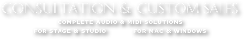 CONSULTATION & CUSTOM SALES
complete audio & midi solutions  
for stage & studio            for mac & windows
MUSIC ~ RECORDING ~ PERFORMANCE ~ COMPUTER SOFTWARE ~ MIDI MICROPHONES ~ OUTBOARD PROCESSING ~ PLUGINS ~ KEYBOARDS
WORKSTATIONS ~ SEQUENCING ~ NOTATION ~ MUSIC ACCESSORIES